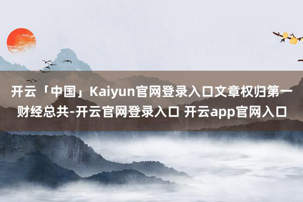 开云「中国」Kaiyun官网登录入口文章权归第一财经总共-开云官网登录入口 开云app官网入口