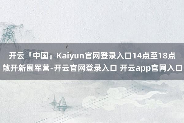 开云「中国」Kaiyun官网登录入口14点至18点敞开新围军营-开云官网登录入口 开云app官网入口