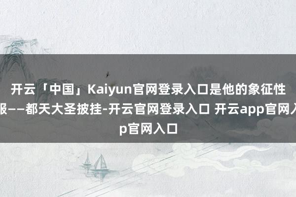 开云「中国」Kaiyun官网登录入口是他的象征性衣服——都天大圣披挂-开云官网登录入口 开云app官网入口