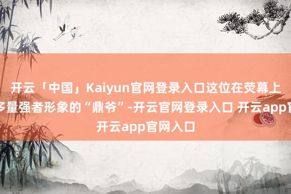 开云「中国」Kaiyun官网登录入口这位在荧幕上塑造过多量强者形象的“鼎爷”-开云官网登录入口 开云app官网入口