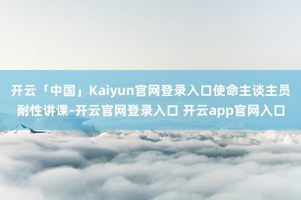 开云「中国」Kaiyun官网登录入口使命主谈主员耐性讲课-开云官网登录入口 开云app官网入口