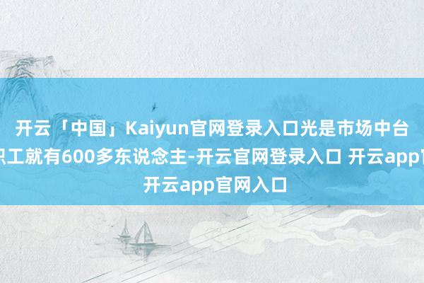 开云「中国」Kaiyun官网登录入口光是市场中台的正编职工就有600多东说念主-开云官网登录入口 开云app官网入口