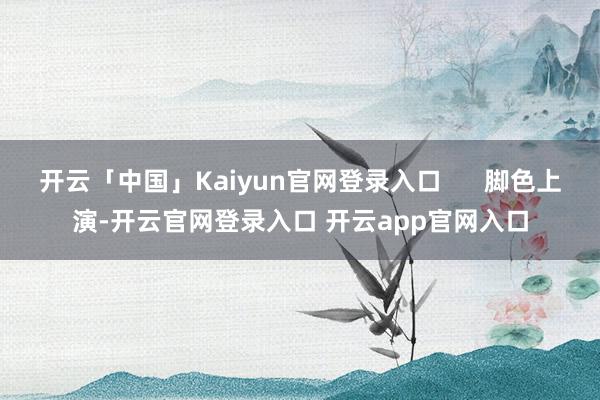 开云「中国」Kaiyun官网登录入口      脚色上演-开云官网登录入口 开云app官网入口