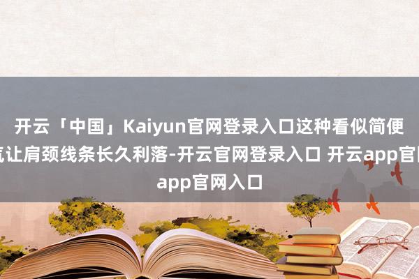 开云「中国」Kaiyun官网登录入口这种看似简便的习气让肩颈线条长久利落-开云官网登录入口 开云app官网入口