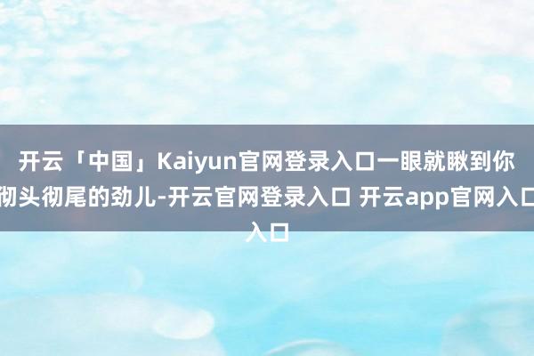 开云「中国」Kaiyun官网登录入口一眼就瞅到你彻头彻尾的劲儿-开云官网登录入口 开云app官网入口