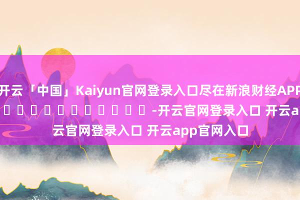 开云「中国」Kaiyun官网登录入口尽在新浪财经APP            													-开云官网登录入口 开云app官网入口