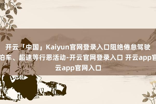 开云「中国」Kaiyun官网登录入口阻绝倦怠驾驶、行恶泊车、超速等行恶活动-开云官网登录入口 开云app官网入口