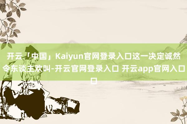 开云「中国」Kaiyun官网登录入口这一决定诚然令东谈主欢叫-开云官网登录入口 开云app官网入口