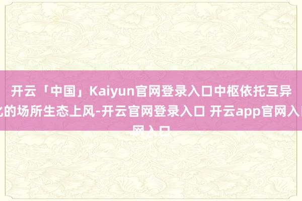 开云「中国」Kaiyun官网登录入口中枢依托互异化的场所生态上风-开云官网登录入口 开云app官网入口