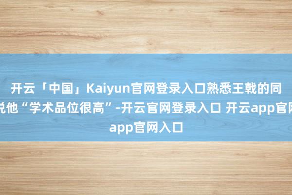 开云「中国」Kaiyun官网登录入口熟悉王戟的同业齐说他“学术品位很高”-开云官网登录入口 开云app官网入口