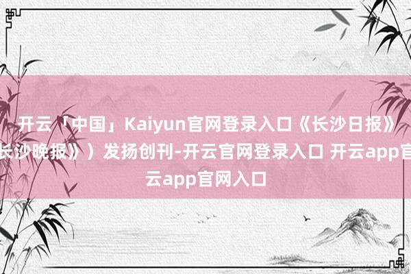 开云「中国」Kaiyun官网登录入口《长沙日报》(现《长沙晚报》)发扬创刊-开云官网登录入口 开云app官网入口