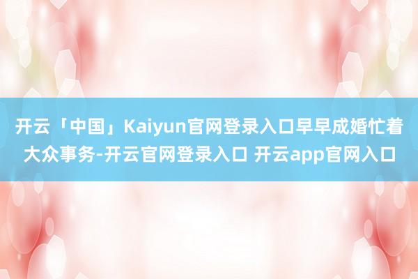 开云「中国」Kaiyun官网登录入口早早成婚忙着大众事务-开云官网登录入口 开云app官网入口