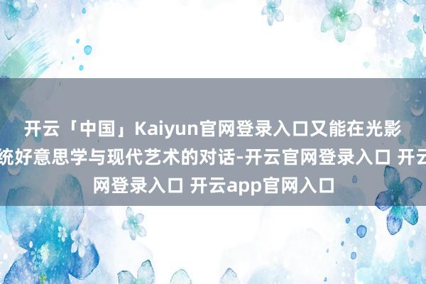 开云「中国」Kaiyun官网登录入口又能在光影流转中再见传统好意思学与现代艺术的对话-开云官网登录入口 开云app官网入口