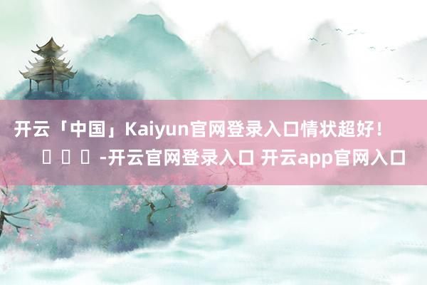 开云「中国」Kaiyun官网登录入口情状超好！        			-开云官网登录入口 开云app官网入口