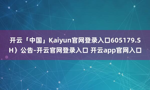 开云「中国」Kaiyun官网登录入口605179.SH）公告-开云官网登录入口 开云app官网入口