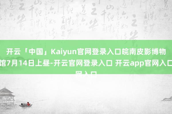 开云「中国」Kaiyun官网登录入口皖南皮影博物馆7月14日上昼-开云官网登录入口 开云app官网入口