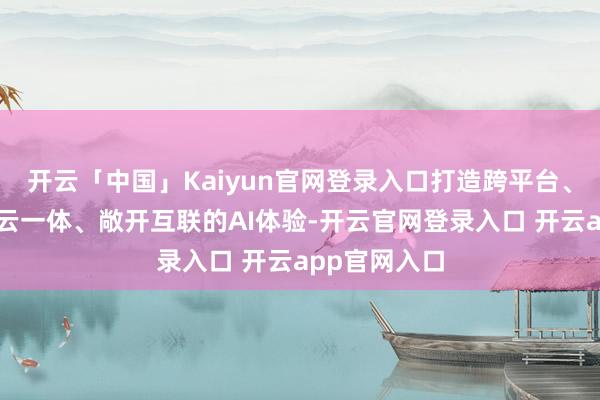 开云「中国」Kaiyun官网登录入口打造跨平台、跨斥地、端云一体、敞开互联的AI体验-开云官网登录入口 开云app官网入口