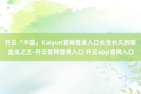 开云「中国」Kaiyun官网登录入口长生长久的吸血虫之王-开云官网登录入口 开云app官网入口