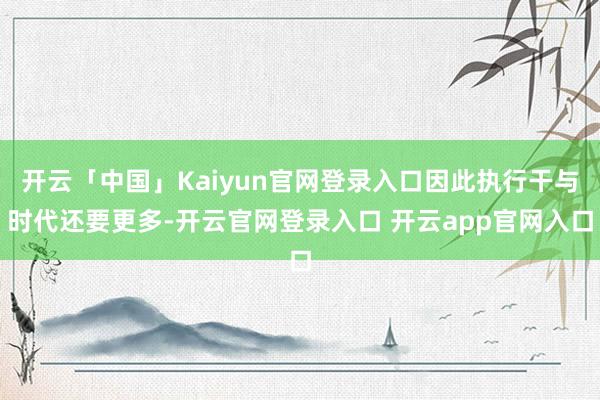开云「中国」Kaiyun官网登录入口因此执行干与时代还要更多-开云官网登录入口 开云app官网入口
