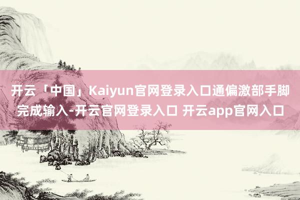 开云「中国」Kaiyun官网登录入口通偏激部手脚完成输入-开云官网登录入口 开云app官网入口