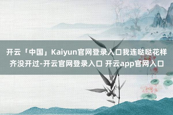 开云「中国」Kaiyun官网登录入口我连哒哒花样齐没开过-开云官网登录入口 开云app官网入口