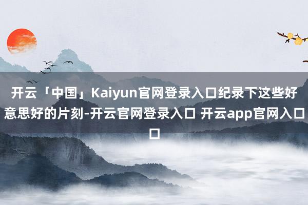 开云「中国」Kaiyun官网登录入口纪录下这些好意思好的片刻-开云官网登录入口 开云app官网入口