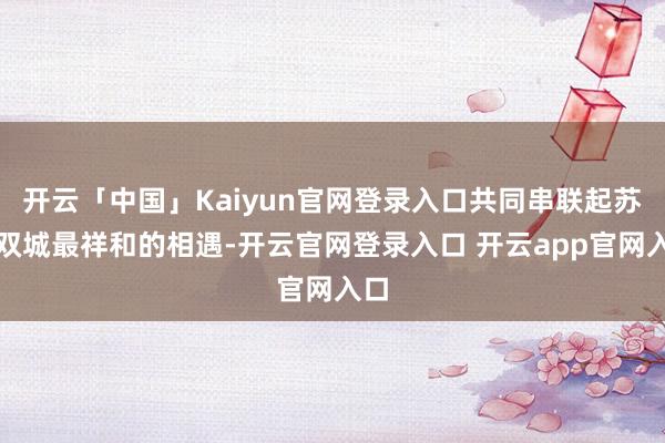 开云「中国」Kaiyun官网登录入口共同串联起苏锡双城最祥和的相遇-开云官网登录入口 开云app官网入口