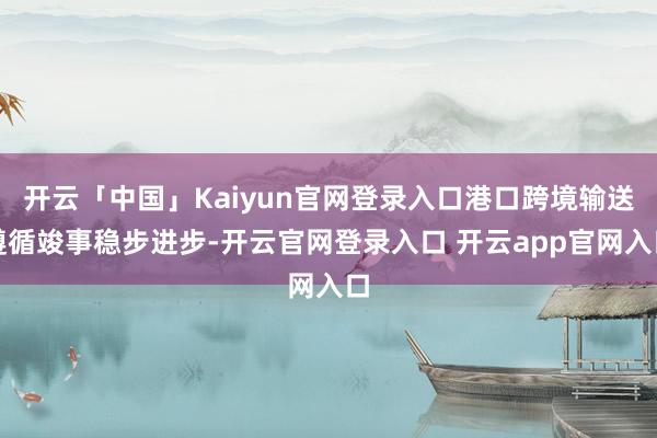 开云「中国」Kaiyun官网登录入口港口跨境输送遵循竣事稳步进步-开云官网登录入口 开云app官网入口