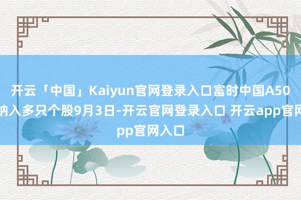 开云「中国」Kaiyun官网登录入口富时中国A50指数纳入多只个股9月3日-开云官网登录入口 开云app官网入口