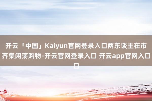 开云「中国」Kaiyun官网登录入口两东谈主在市齐集闲荡购物-开云官网登录入口 开云app官网入口