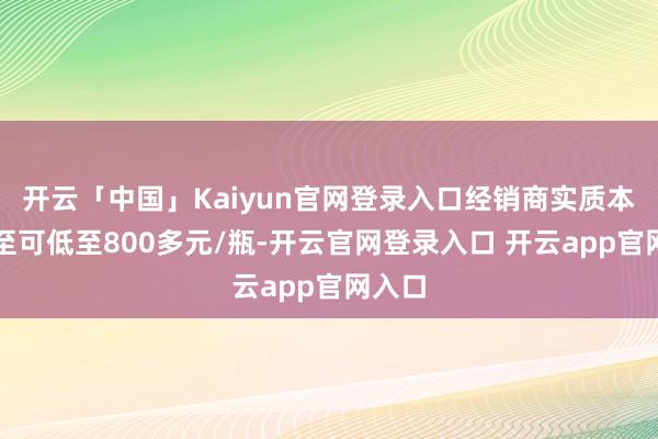 开云「中国」Kaiyun官网登录入口经销商实质本钱以至可低至800多元/瓶-开云官网登录入口 开云app官网入口