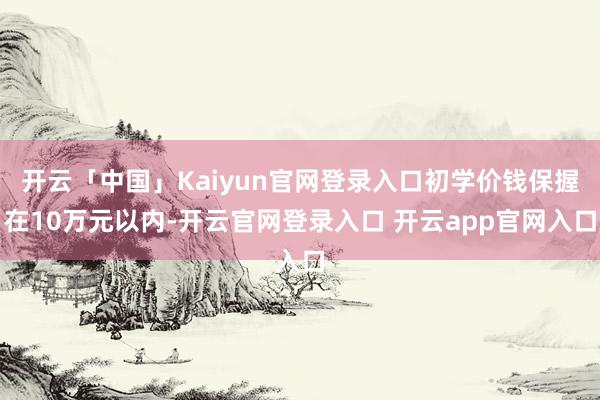 开云「中国」Kaiyun官网登录入口初学价钱保握在10万元以内-开云官网登录入口 开云app官网入口