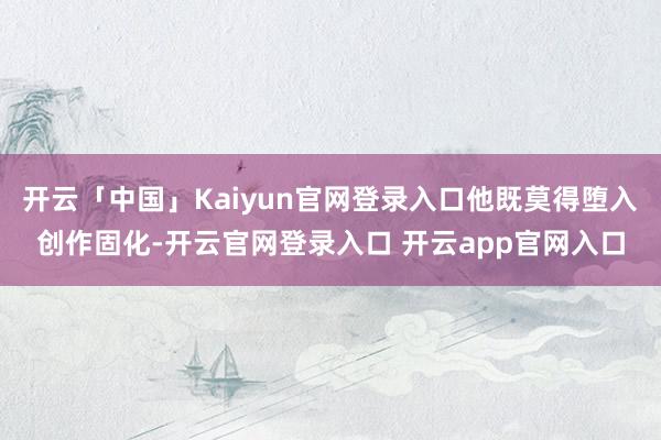 开云「中国」Kaiyun官网登录入口他既莫得堕入创作固化-开云官网登录入口 开云app官网入口