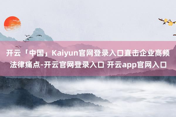 开云「中国」Kaiyun官网登录入口直击企业高频法律痛点-开云官网登录入口 开云app官网入口