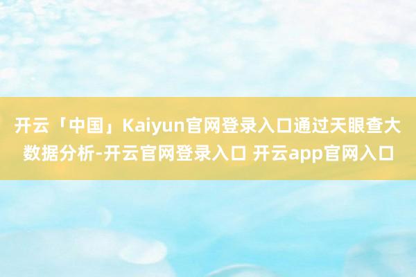 开云「中国」Kaiyun官网登录入口通过天眼查大数据分析-开云官网登录入口 开云app官网入口