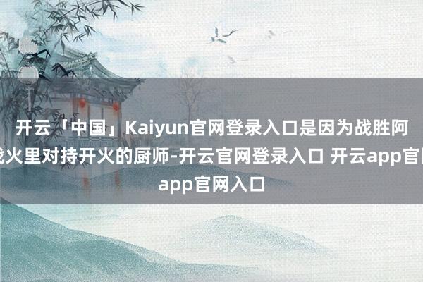 开云「中国」Kaiyun官网登录入口是因为战胜阿谁在战火里对持开火的厨师-开云官网登录入口 开云app官网入口