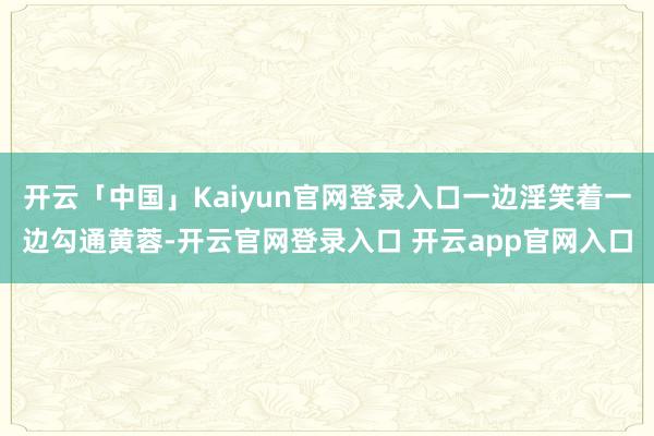 开云「中国」Kaiyun官网登录入口一边淫笑着一边勾通黄蓉-开云官网登录入口 开云app官网入口
