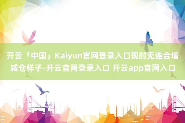 开云「中国」Kaiyun官网登录入口现时无连合增减仓样子-开云官网登录入口 开云app官网入口
