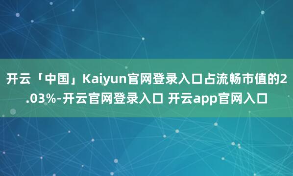 开云「中国」Kaiyun官网登录入口占流畅市值的2.03%-开云官网登录入口 开云app官网入口