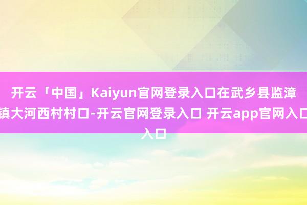 开云「中国」Kaiyun官网登录入口在武乡县监漳镇大河西村村口-开云官网登录入口 开云app官网入口