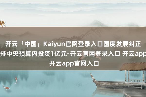 开云「中国」Kaiyun官网登录入口国度发展纠正委遑急安排中央预算内投资1亿元-开云官网登录入口 开云app官网入口