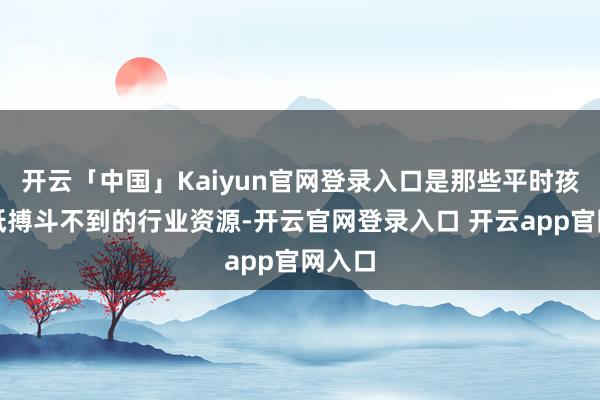 开云「中国」Kaiyun官网登录入口是那些平时孩子根柢搏斗不到的行业资源-开云官网登录入口 开云app官网入口