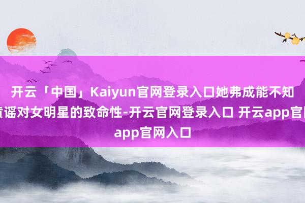 开云「中国」Kaiyun官网登录入口她弗成能不知说念黄谣对女明星的致命性-开云官网登录入口 开云app官网入口