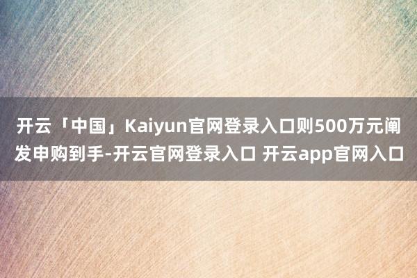 开云「中国」Kaiyun官网登录入口则500万元阐发申购到手-开云官网登录入口 开云app官网入口