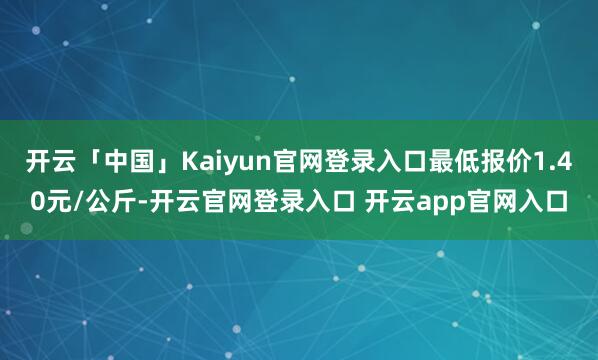 开云「中国」Kaiyun官网登录入口最低报价1.40元/公斤-开云官网登录入口 开云app官网入口