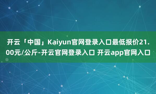 开云「中国」Kaiyun官网登录入口最低报价21.00元/公斤-开云官网登录入口 开云app官网入口