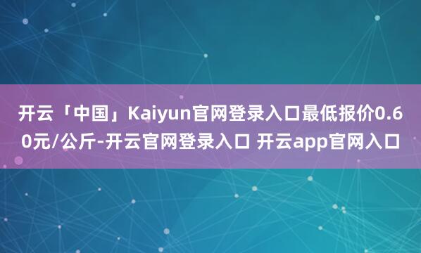 开云「中国」Kaiyun官网登录入口最低报价0.60元/公斤-开云官网登录入口 开云app官网入口