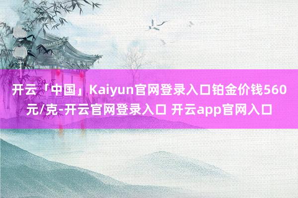 开云「中国」Kaiyun官网登录入口铂金价钱560元/克-开云官网登录入口 开云app官网入口