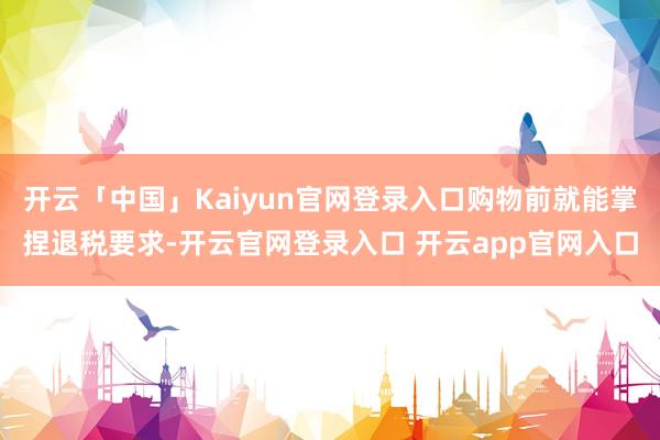 开云「中国」Kaiyun官网登录入口购物前就能掌捏退税要求-开云官网登录入口 开云app官网入口