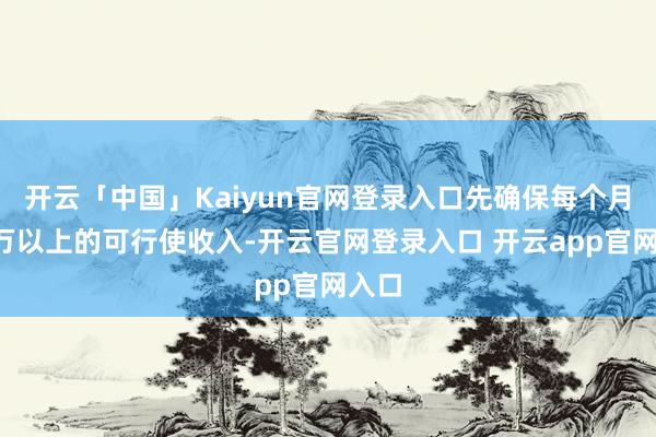 开云「中国」Kaiyun官网登录入口先确保每个月有1万以上的可行使收入-开云官网登录入口 开云app官网入口